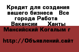 Кредит для создания вашего бизнеса - Все города Работа » Вакансии   . Ханты-Мансийский,Когалым г.